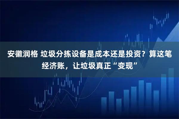安徽润格 垃圾分拣设备是成本还是投资？算这笔经济账，让垃圾真正“变现”