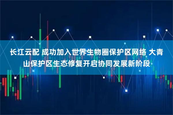 长江云配 成功加入世界生物圈保护区网络 大青山保护区生态修复开启协同发展新阶段