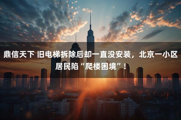 鼎信天下 旧电梯拆除后却一直没安装，北京一小区居民陷“爬楼困境”！