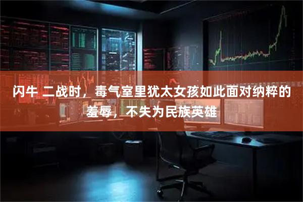 闪牛 二战时，毒气室里犹太女孩如此面对纳粹的羞辱，不失为民族英雄
