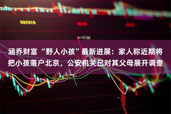 涵乔财富 “野人小孩”最新进展：家人称近期将把小孩落户北京，公安机关已对其父母展开调查