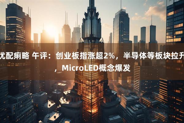 优配痢略 午评：创业板指涨超2%，半导体等板块拉升，MicroLED概念爆发
