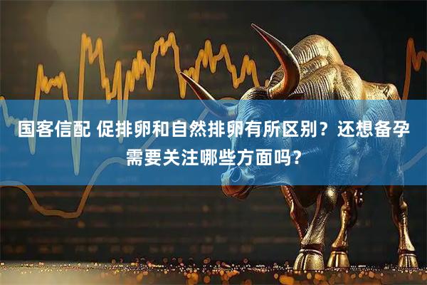 国客信配 促排卵和自然排卵有所区别？还想备孕需要关注哪些方面吗？