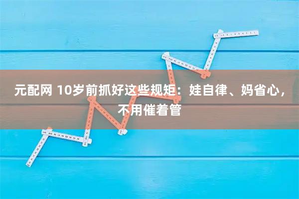 元配网 10岁前抓好这些规矩：娃自律、妈省心，不用催着管