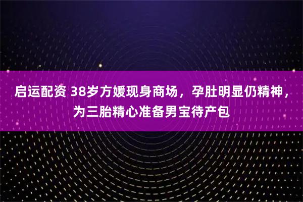 启运配资 38岁方媛现身商场，孕肚明显仍精神，为三胎精心准备男宝待产包