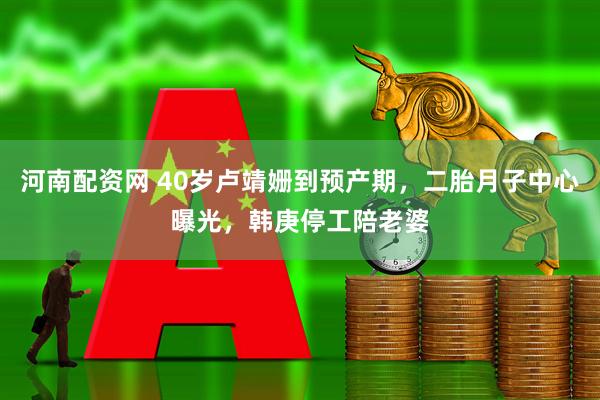 河南配资网 40岁卢靖姗到预产期，二胎月子中心曝光，韩庚停工陪老婆