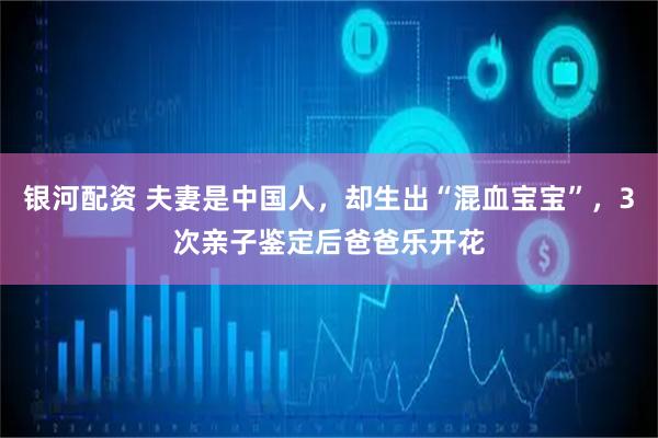 银河配资 夫妻是中国人，却生出“混血宝宝”，3次亲子鉴定后爸爸乐开花