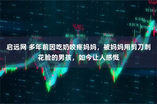 启远网 多年前因吃奶咬疼妈妈，被妈妈用剪刀刺花脸的男孩，如今让人感慨