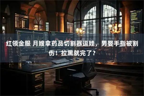红领金服 月嫂拿药品切割器逗娃，男婴手指被割伤！拉黑就完了？