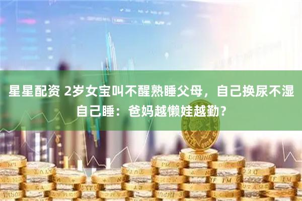 星星配资 2岁女宝叫不醒熟睡父母，自己换尿不湿自己睡：爸妈越懒娃越勤？