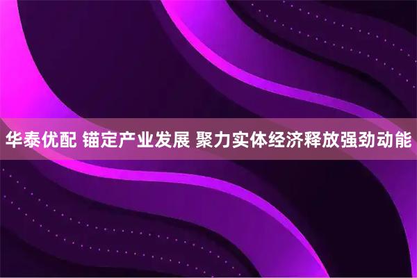 华泰优配 锚定产业发展 聚力实体经济释放强劲动能