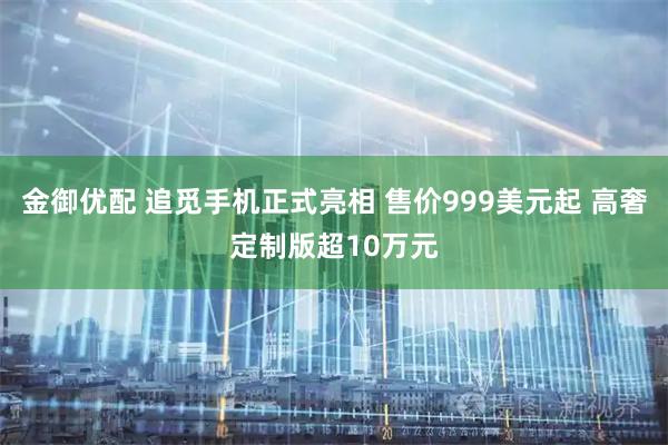 金御优配 追觅手机正式亮相 售价999美元起 高奢定制版超10万元