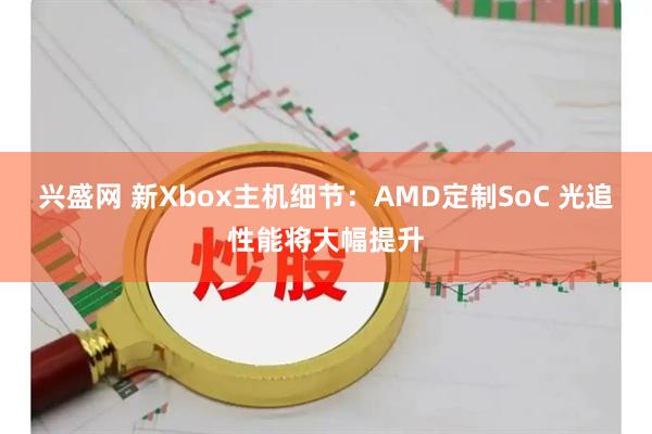 兴盛网 新Xbox主机细节：AMD定制SoC 光追性能将大幅提升