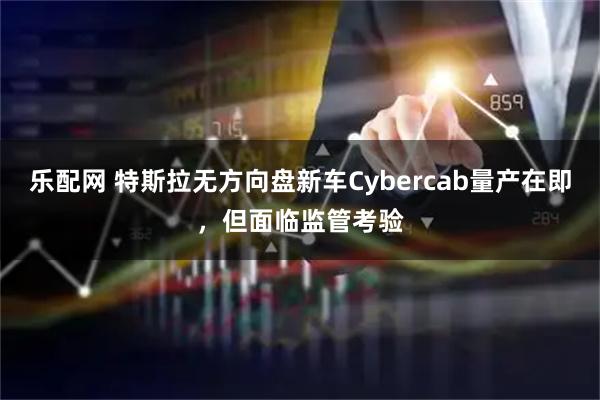 乐配网 特斯拉无方向盘新车Cybercab量产在即，但面临监管考验