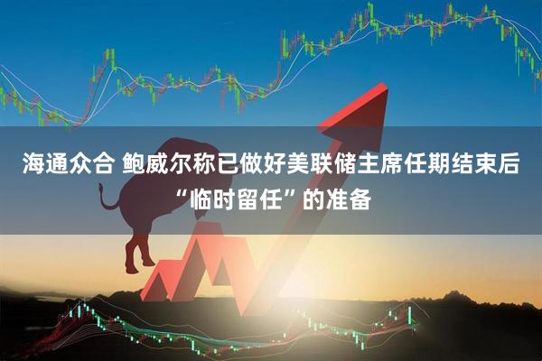 海通众合 鲍威尔称已做好美联储主席任期结束后“临时留任”的准备