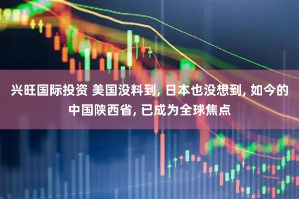 兴旺国际投资 美国没料到, 日本也没想到, 如今的中国陕西省, 已成为全球焦点
