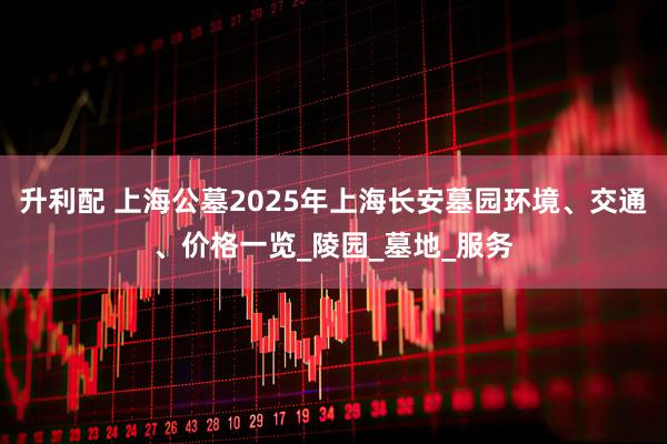 升利配 上海公墓2025年上海长安墓园环境、交通、价格一览_陵园_墓地_服务