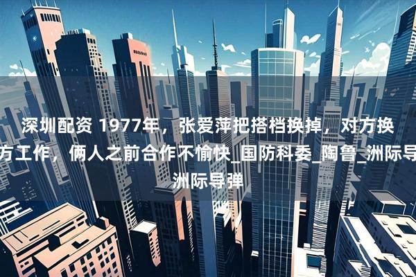 深圳配资 1977年，张爱萍把搭档换掉，对方换地方工作，俩人之前合作不愉快_国防科委_陶鲁_洲际导弹