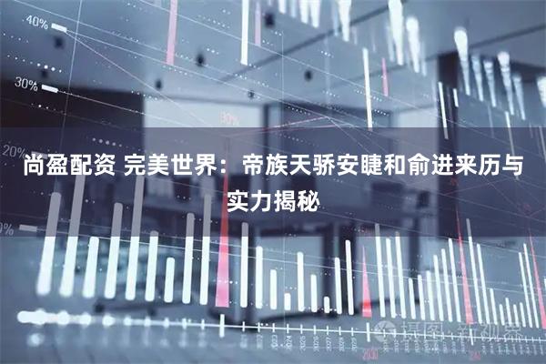 尚盈配资 完美世界：帝族天骄安睫和俞进来历与实力揭秘