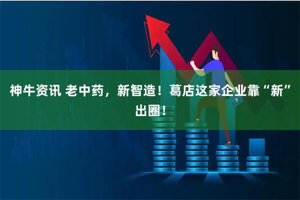 神牛资讯 老中药，新智造！葛店这家企业靠“新”出圈！
