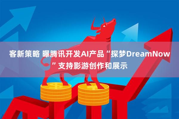 客新策略 曝腾讯开发AI产品“探梦DreamNow”支持影游创作和展示