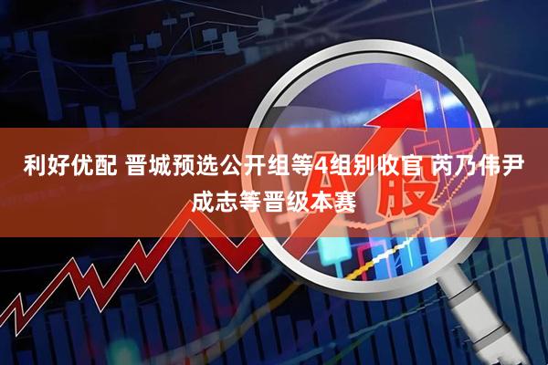 利好优配 晋城预选公开组等4组别收官 芮乃伟尹成志等晋级本赛
