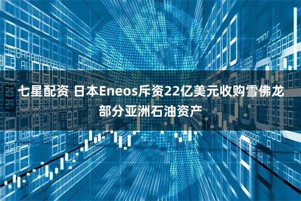 七星配资 日本Eneos斥资22亿美元收购雪佛龙部分亚洲石油资产