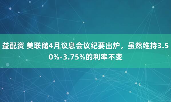 益配资 美联储4月议息会议纪要出炉，虽然维持3.50%-3.75%的利率不变