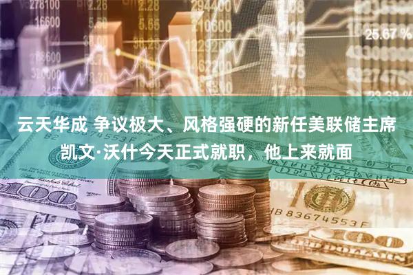 云天华成 争议极大、风格强硬的新任美联储主席凯文·沃什今天正式就职，他上来就面