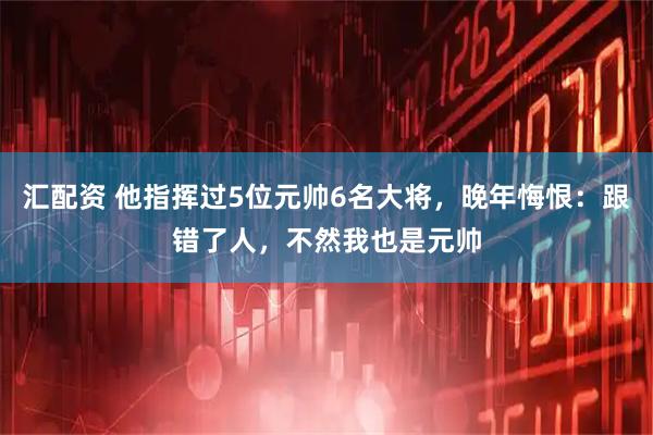 汇配资 他指挥过5位元帅6名大将，晚年悔恨：跟错了人，不然我也是元帅