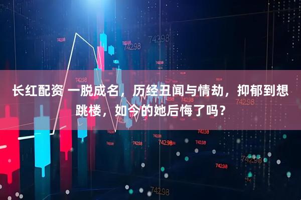 长红配资 一脱成名，历经丑闻与情劫，抑郁到想跳楼，如今的她后悔了吗？