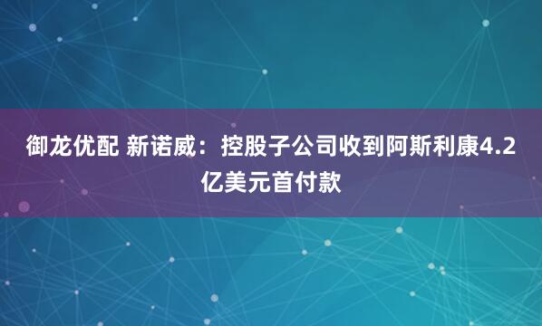 御龙优配 新诺威：控股子公司收到阿斯利康4.2亿美元首付款