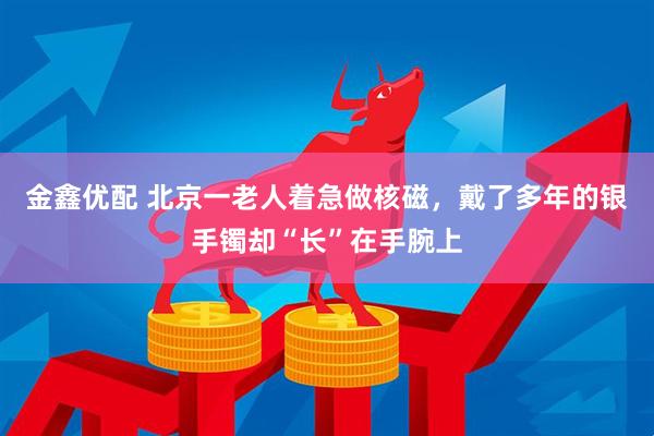 金鑫优配 北京一老人着急做核磁，戴了多年的银手镯却“长”在手腕上