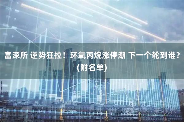 富深所 逆势狂拉！环氧丙烷涨停潮 下一个轮到谁？(附名单)